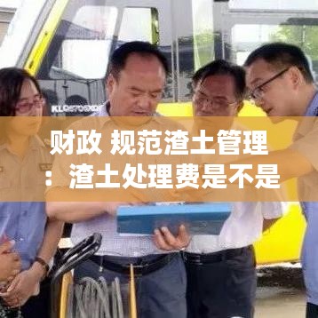 財政 規(guī)范渣土管理：渣土處理費(fèi)是不是行政收費(fèi) 