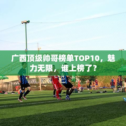 廣西頂級(jí)帥哥榜單TOP10，魅力無(wú)限，誰(shuí)上榜了？
