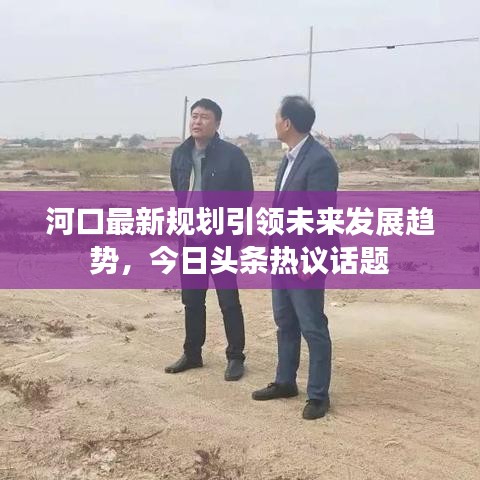 河口最新規(guī)劃引領(lǐng)未來發(fā)展趨勢(shì)，今日頭條熱議話題