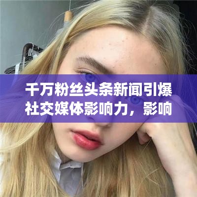 千萬粉絲頭條新聞引爆社交媒體影響力，影響力再掀熱潮！