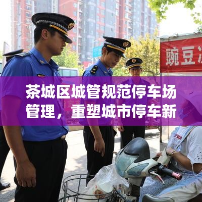 茶城區(qū)城管規(guī)范停車場管理，重塑城市停車新秩序